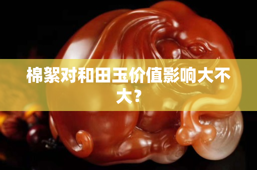 棉絮對和田玉價值影響大不大? 棉絮對和田玉價值影響大不大?