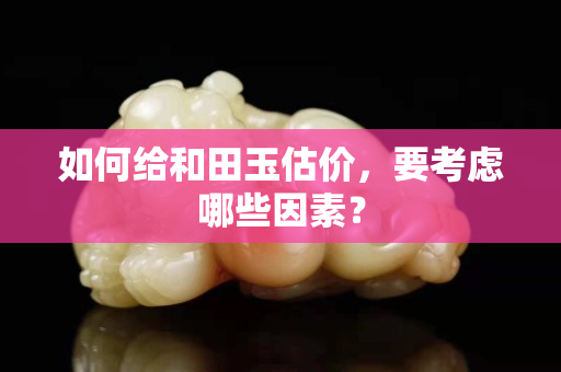 如何給和田玉估價(jià)，要考慮哪些因素？