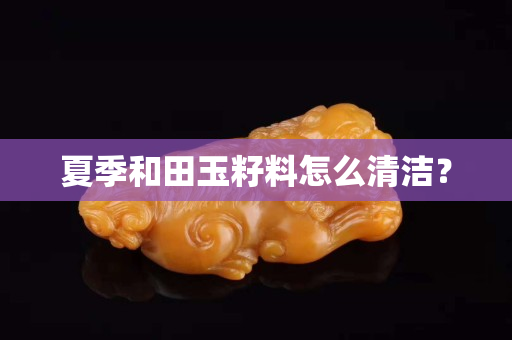 夏季和田玉籽料怎么清潔? 夏季和田玉籽料怎么清潔?