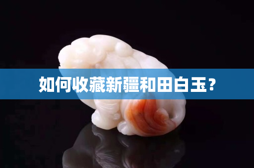 如何收藏新疆和田白玉? 如何收藏新疆和田白玉?