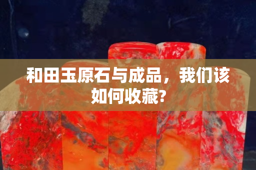 和田玉原石與成品，我們該如何收藏?
