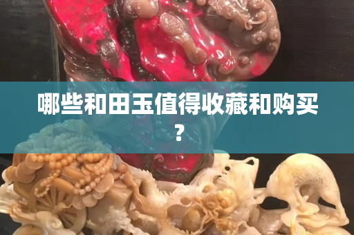 哪些和田玉值得收藏和購買？