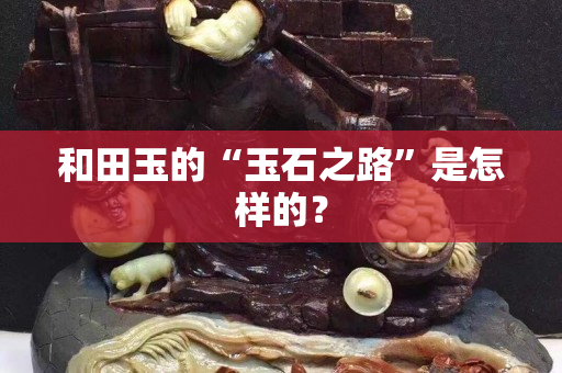 和田玉的“玉石之路”是怎樣的？