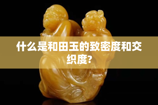 什么是和田玉的致密度和交織度?