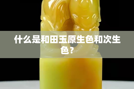 什么是和田玉原生色和次生色？
