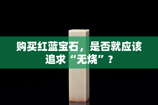 購買紅藍寶石，是否就應該追求“無燒”?