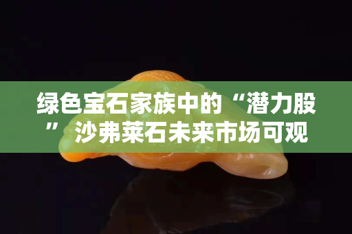 綠色寶石家族中的“潛力股” 沙弗萊石未來市場可觀