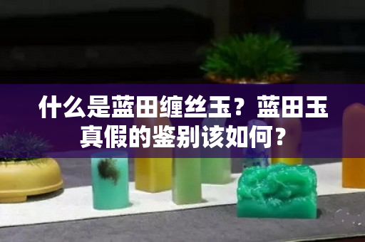什么是藍田纏絲玉？藍田玉真假的鑒別該如何？