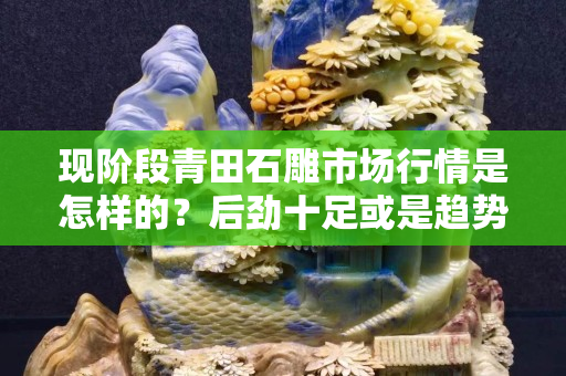 現階段青田石雕市場行情是怎樣的？后勁十足或是趨勢已滅？