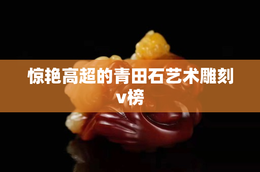 驚艷高超的青田石藝術雕刻v榜
