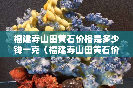 福建壽山田黃石價格是多少錢一克（福建壽山田黃石價格是多少錢一克呢）