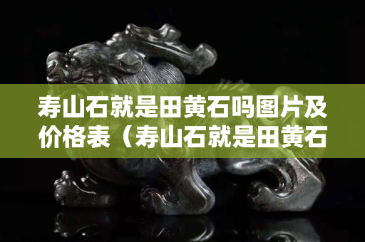 壽山石就是田黃石嗎圖片及價格表（壽山石就是田黃石嗎圖片及價格表大全）