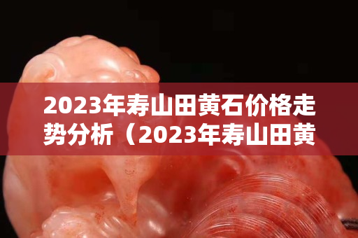 2023年壽山田黃石價格走勢分析(2023年壽山田黃石價格走勢分析) 2023年壽山田黃石價格走勢分析(2023年壽山田黃石價格走勢分析)