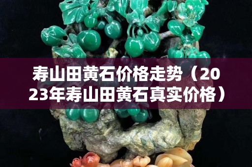 壽山田黃石價(jià)格走勢（2023年壽山田黃石真實(shí)價(jià)格）