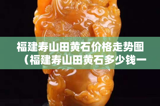 福建壽山田黃石價格走勢圖（福建壽山田黃石多少錢一克）