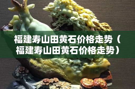 福建壽山田黃石價格走勢（福建壽山田黃石價格走勢）