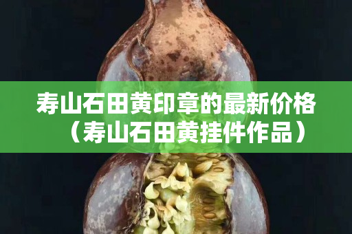壽山石田黃印章的最新價格（壽山石田黃掛件作品）