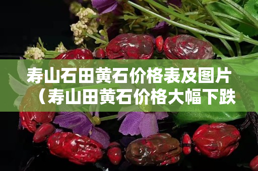 壽山石田黃石價格表及圖片（壽山田黃石價格大幅下跌）