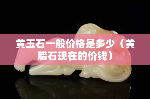 黃玉石一般價格是多少（黃臘石現在的價錢）