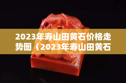 2023年壽山田黃石價格走勢圖（2023年壽山田黃石價格走勢圖表）