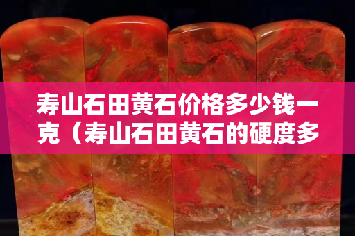 壽山石田黃石價格多少錢一克（壽山石田黃石的硬度多少）