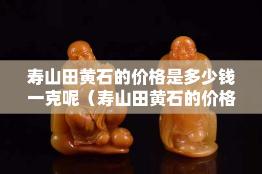 壽山田黃石的價格是多少錢一克呢（壽山田黃石的價格是多少錢一克呢）