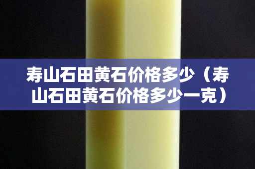壽山石田黃石價格多少（壽山石田黃石價格多少一克）
