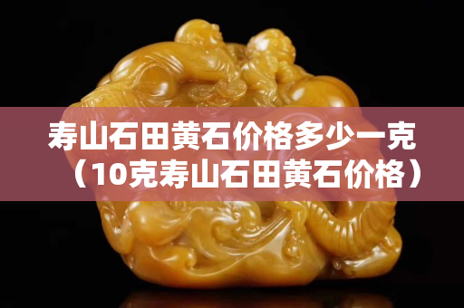 壽山石田黃石價格多少一克（10克壽山石田黃石價格）