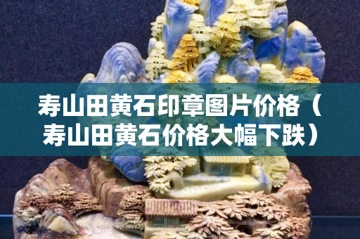 壽山田黃石印章圖片價格（壽山田黃石價格大幅下跌）
