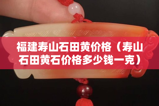 福建壽山石田黃價格（壽山石田黃石價格多少錢一克）