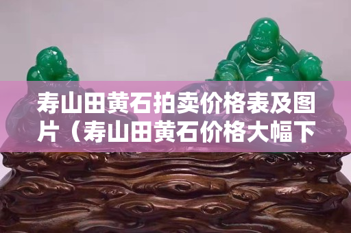 壽山田黃石拍賣價格表及圖片（壽山田黃石價格大幅下跌）