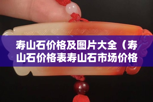 壽山石價格及圖片大全（壽山石價格表壽山石市場價格）