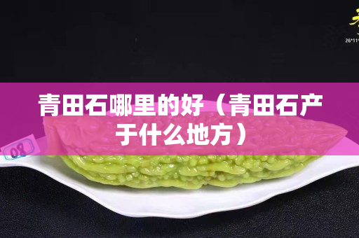青田石哪里的好（青田石產(chǎn)于什么地方）