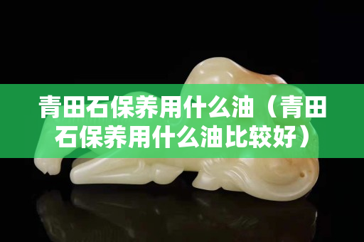 青田石保養用什么油(青田石保養用什么油比較好) 青田石保養用什么油(青田石保養用什么油比較好)