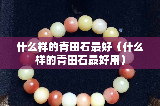 什么樣的青田石最好(什么樣的青田石最好用) 什么樣的青田石最好(什么樣的青田石最好用)