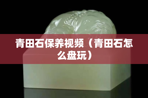 青田石保養視頻（青田石怎么盤玩）