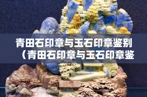 青田石印章與玉石印章鑒別（青田石印章與玉石印章鑒別圖片）