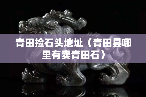 青田撿石頭地址(青田縣哪里有賣青田石) 青田撿石頭地址(青田縣哪里有賣青田石)
