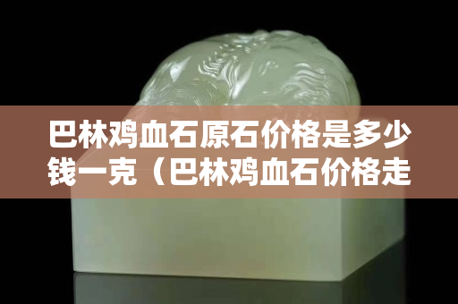 巴林雞血石原石價格是多少錢一克（巴林雞血石價格走勢）