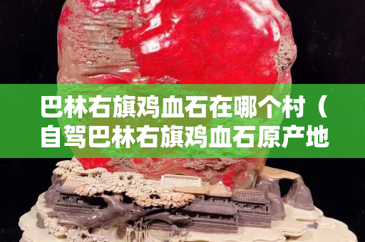 巴林右旗雞血石在哪個村（自駕巴林右旗雞血石原產地）