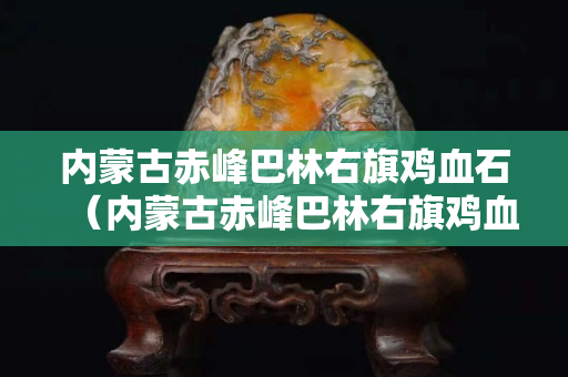 內(nèi)蒙古赤峰巴林右旗雞血石（內(nèi)蒙古赤峰巴林右旗雞血石價格）