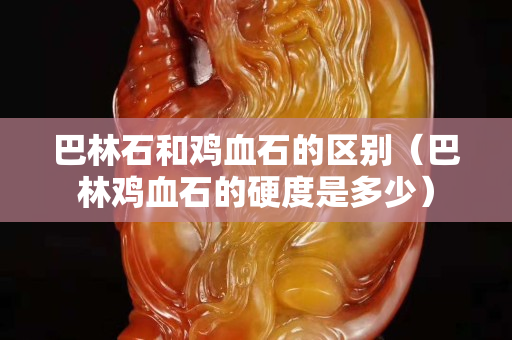 巴林石和雞血石的區別(巴林雞血石的硬度是多少) 巴林石和雞血石的區別(巴林雞血石的硬度是多少)