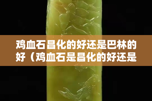 雞血石昌化的好還是巴林的好（雞血石是昌化的好還是巴林的好）