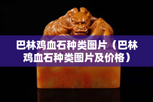 巴林雞血石種類圖片（巴林雞血石種類圖片及價格）