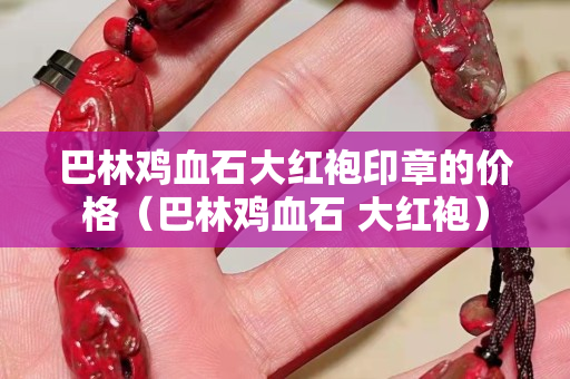 巴林雞血石大紅袍印章的價格（巴林雞血石 大紅袍）