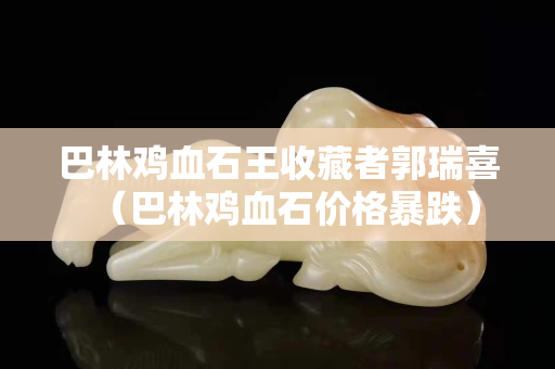 巴林雞血石王收藏者郭瑞喜（巴林雞血石價格暴跌）