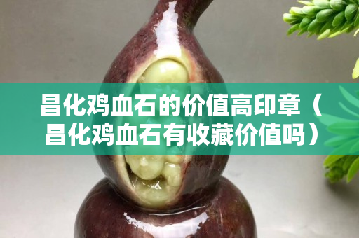 昌化雞血石的價值高印章（昌化雞血石有收藏價值嗎）
