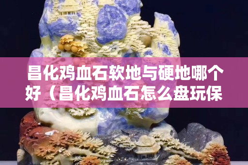 昌化雞血石軟地與硬地哪個好（昌化雞血石怎么盤玩保養）