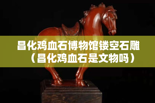 昌化雞血石博物館鏤空石雕(昌化雞血石是文物嗎) 昌化雞血石博物館鏤空石雕(昌化雞血石是文物嗎)