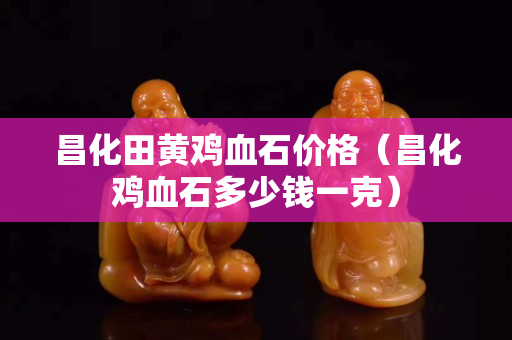 昌化田黃雞血石價格(昌化雞血石多少錢一克) 昌化田黃雞血石價格(昌化雞血石多少錢一克)